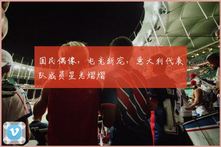 国民偶像，电竞新宠，意大利代表队成员星光熠熠