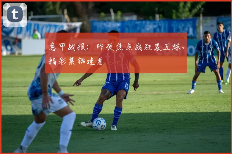 意甲战报：昨夜焦点战狂轰五球，精彩集锦速看