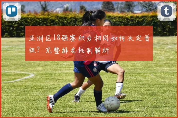 亚洲区18强赛积分相同如何决定晋级?完整排名机制解析