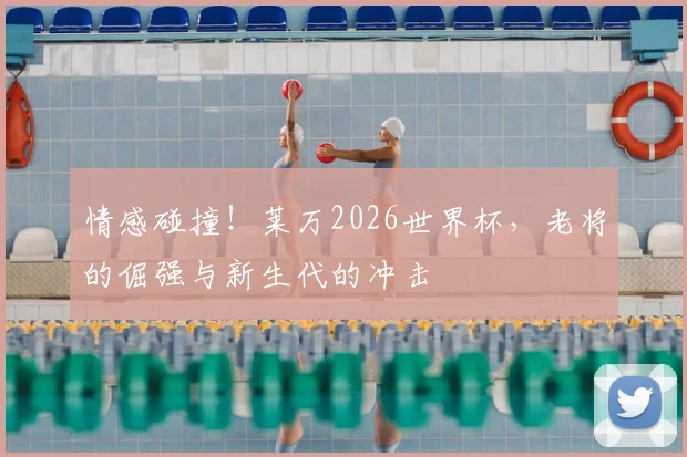 情感碰撞！莱万2026世界杯，老将的倔强与新生代的冲击