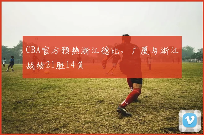 CBA官方预热浙江德比，广厦与浙江战绩21胜14负
