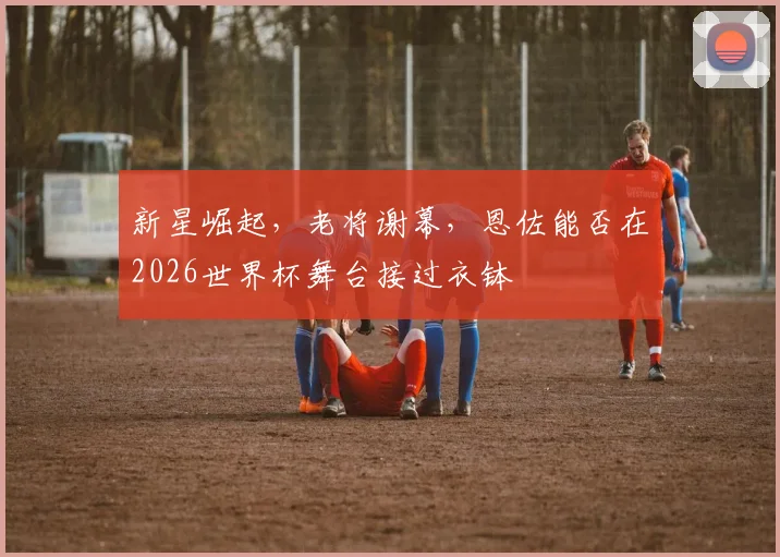新星崛起，老将谢幕，恩佐能否在2026世界杯舞台接过衣钵