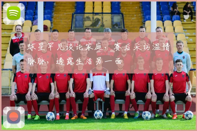 球星罕见谈论家庭，赛后采访温情脉脉，透露生活另一面