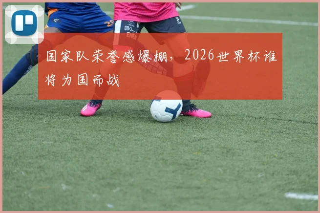 国家队荣誉感爆棚，2026世界杯谁将为国而战