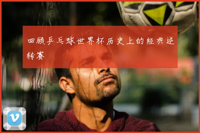 回顾乒乓球世界杯历史上的经典逆转赛