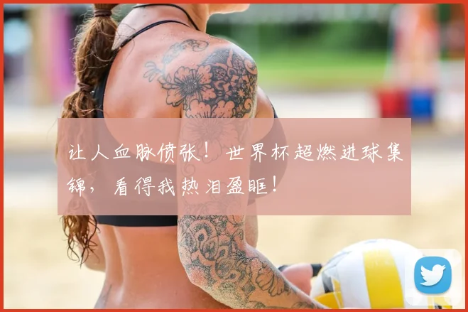 让人血脉偾张！世界杯超燃进球集锦，看得我热泪盈眶！