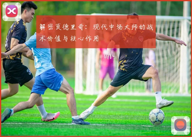 解密莫德里奇：现代中场大师的战术价值与核心作用