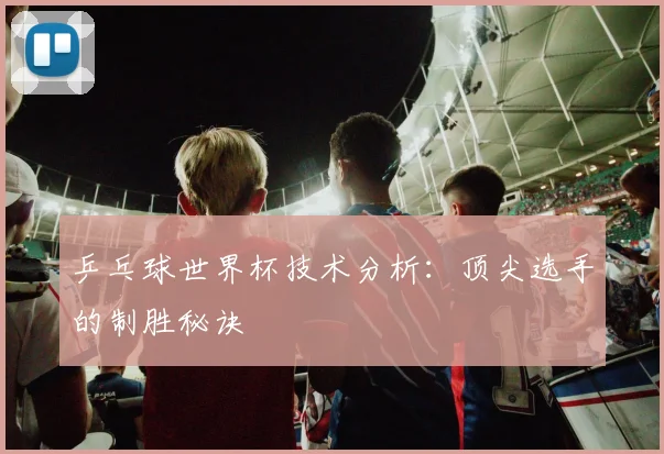 乒乓球世界杯技术分析：顶尖选手的制胜秘诀