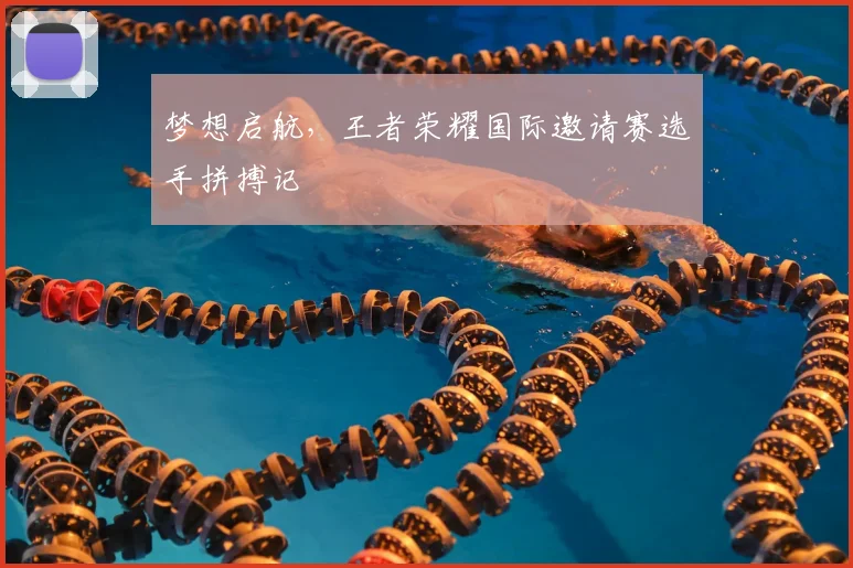 梦想启航，王者荣耀国际邀请赛选手拼搏记