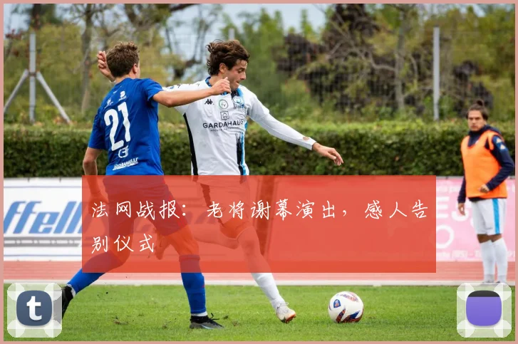 法网战报：老将谢幕演出，感人告别仪式