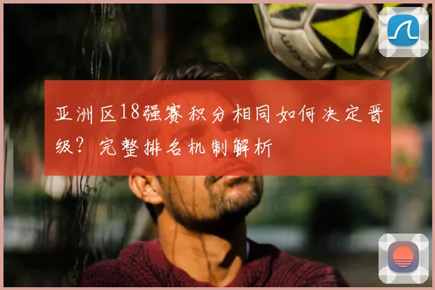 亚洲区18强赛积分相同如何决定晋级?完整排名机制解析