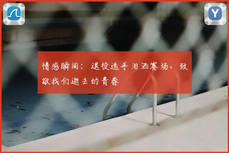情感瞬间：退役选手泪洒赛场，致敬我们逝去的青春