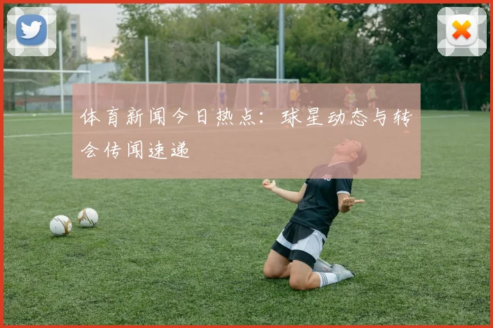 体育新闻今日热点：球星动态与转会传闻速递