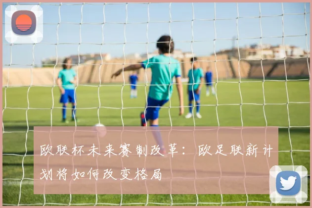 欧联杯未来赛制改革：欧足联新计划将如何改变格局
