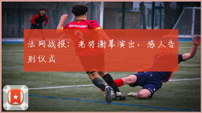 法网战报：老将谢幕演出，感人告别仪式