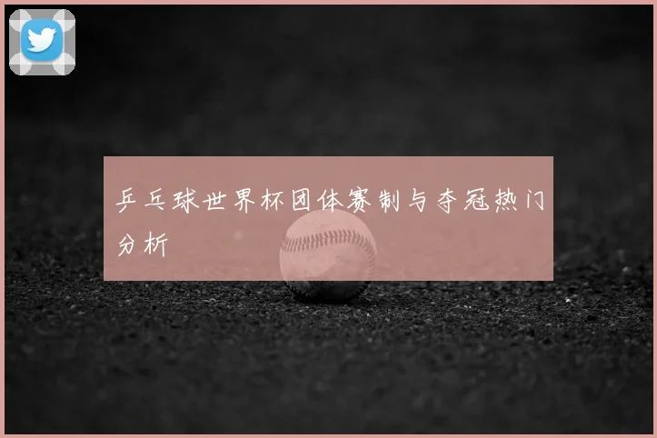 乒乓球世界杯团体赛制与夺冠热门分析