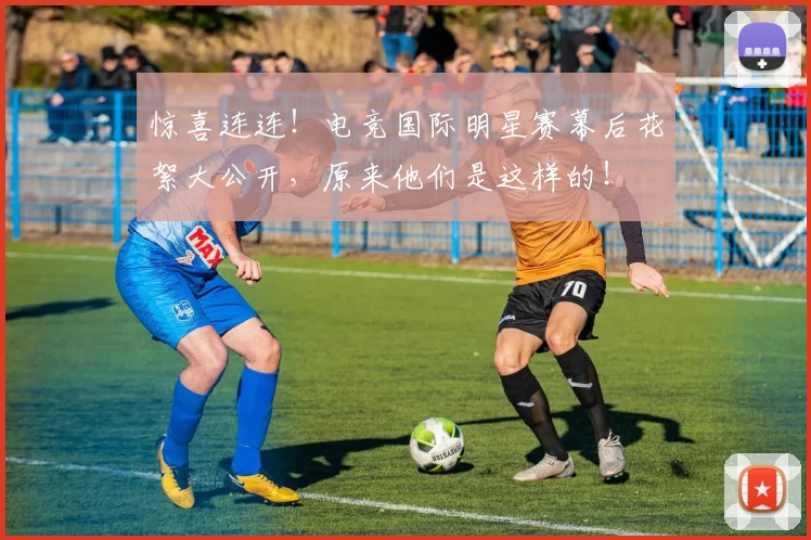 惊喜连连！电竞国际明星赛幕后花絮大公开，原来他们是这样的！
