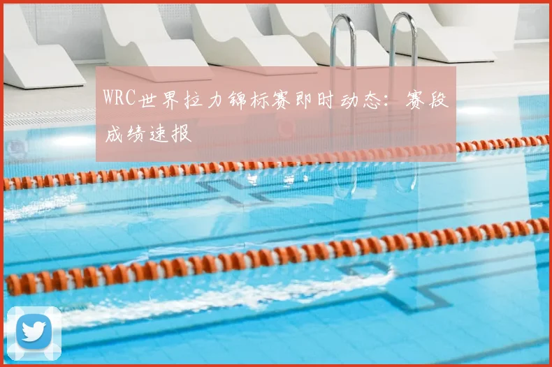 WRC世界拉力锦标赛即时动态：赛段成绩速报