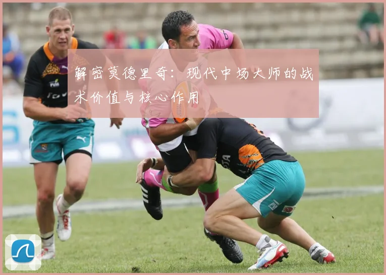 解密莫德里奇：现代中场大师的战术价值与核心作用