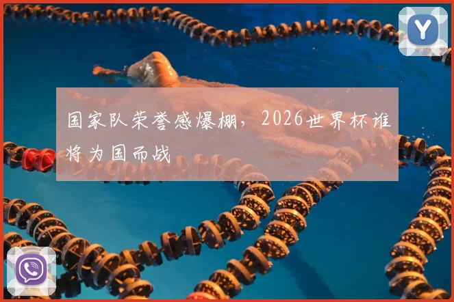 国家队荣誉感爆棚，2026世界杯谁将为国而战