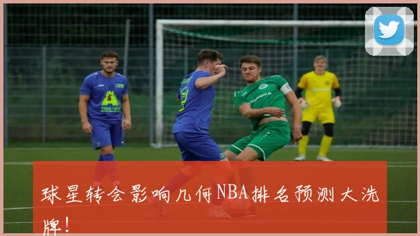 球星转会影响几何NBA排名预测大洗牌！
